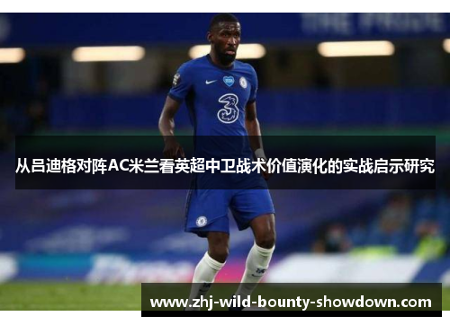 从吕迪格对阵AC米兰看英超中卫战术价值演化的实战启示研究