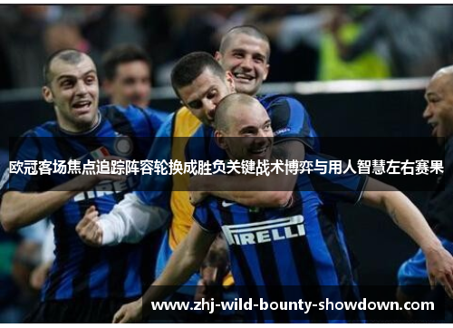 欧冠客场焦点追踪阵容轮换成胜负关键战术博弈与用人智慧左右赛果