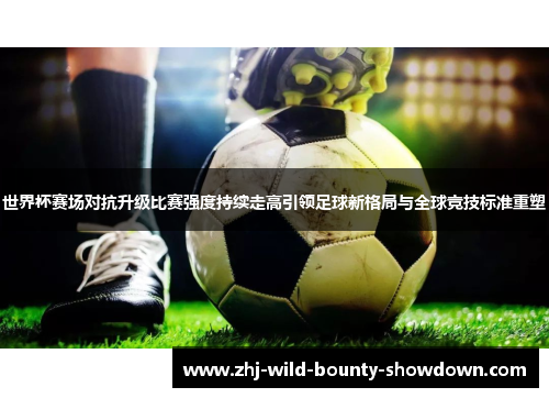 世界杯赛场对抗升级比赛强度持续走高引领足球新格局与全球竞技标准重塑