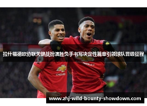 拉什福德欧协联关键战扮演胜负手书写决定性篇章引领球队晋级征程