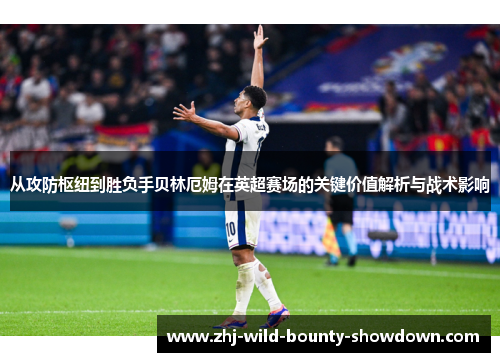 从攻防枢纽到胜负手贝林厄姆在英超赛场的关键价值解析与战术影响