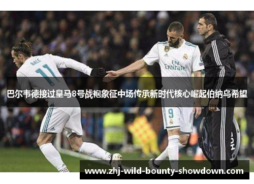 巴尔韦德接过皇马8号战袍象征中场传承新时代核心崛起伯纳乌希望 巴尔韦德接过皇马8号战袍象征中场传承新时代核心崛起伯纳乌希望