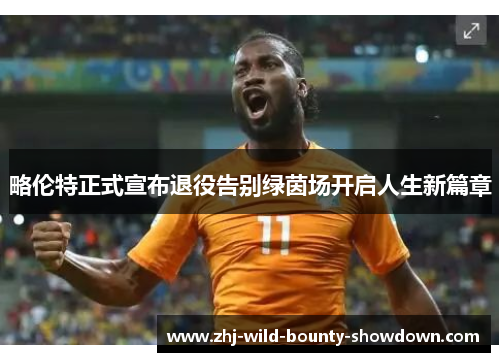 略伦特正式宣布退役告别绿茵场开启人生新篇章 略伦特正式宣布退役告别绿茵场开启人生新篇章