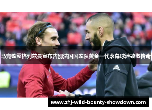 马竞锋霸格列兹曼宣布告别法国国家队黄金一代落幕球迷致敬传奇