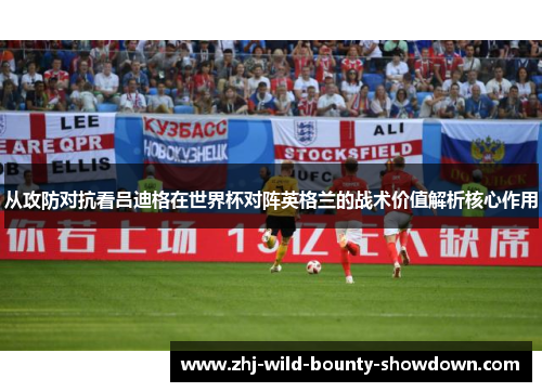 从攻防对抗看吕迪格在世界杯对阵英格兰的战术价值解析核心作用 从攻防对抗看吕迪格在世界杯对阵英格兰的战术价值解析核心作用