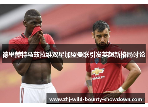 德里赫特马兹拉维双星加盟曼联引发英超新格局讨论 德里赫特马兹拉维双星加盟曼联引发英超新格局讨论